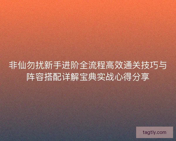 非仙勿扰新手进阶全流程高效通关技巧与阵容搭配详解宝典实战心得分享