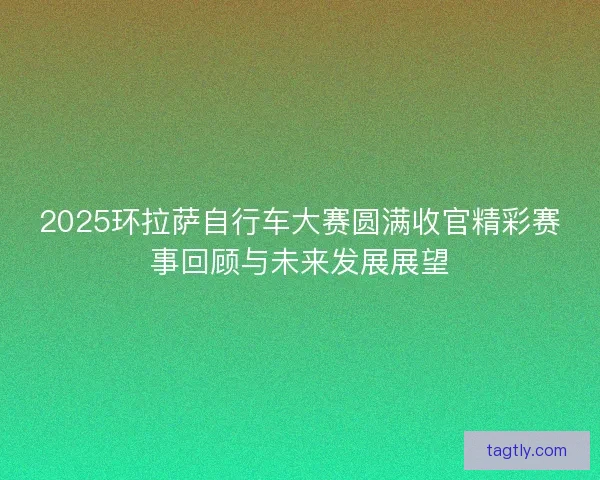 2025环拉萨自行车大赛圆满收官精彩赛事回顾与未来发展展望