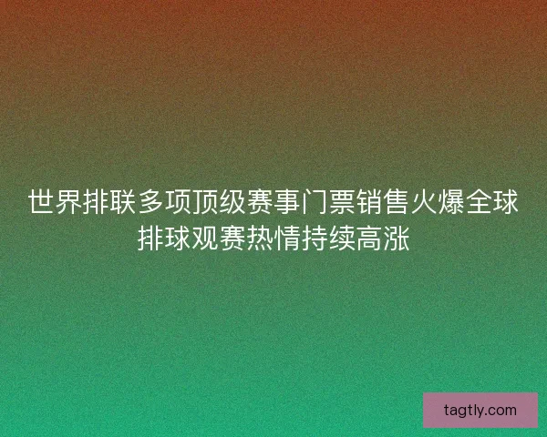 世界排联多项顶级赛事门票销售火爆全球排球观赛热情持续高涨