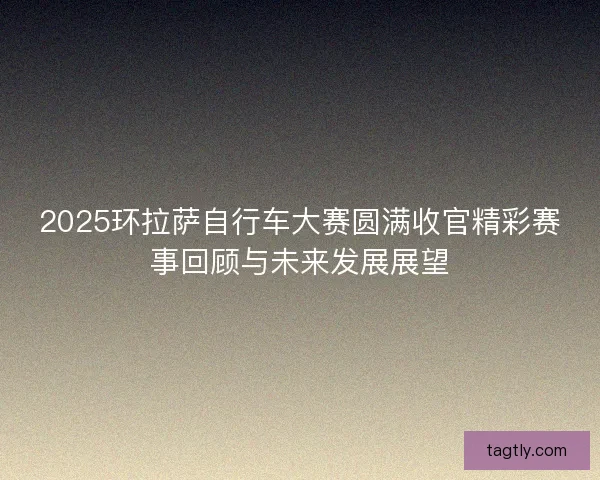 2025环拉萨自行车大赛圆满收官精彩赛事回顾与未来发展展望