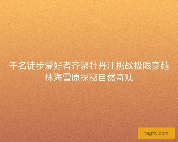 千名徒步爱好者齐聚牡丹江挑战极限穿越林海雪原探秘自然奇观