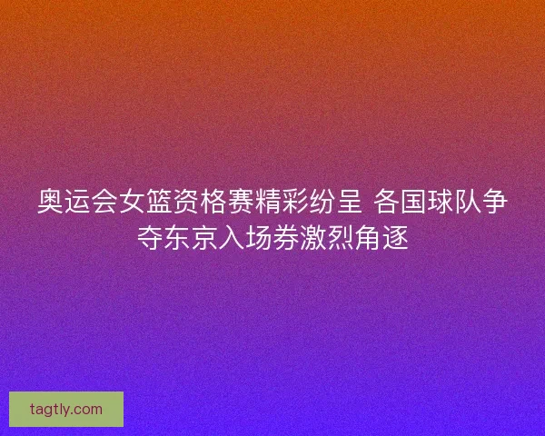 奥运会女篮资格赛精彩纷呈 各国球队争夺东京入场券激烈角逐
