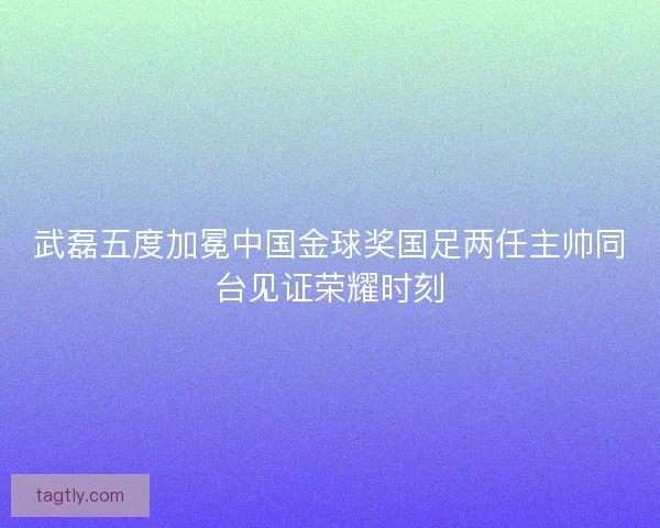 武磊五度加冕中国金球奖国足两任主帅同台见证荣耀时刻
