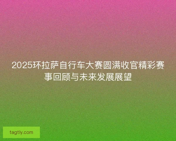 2025环拉萨自行车大赛圆满收官精彩赛事回顾与未来发展展望