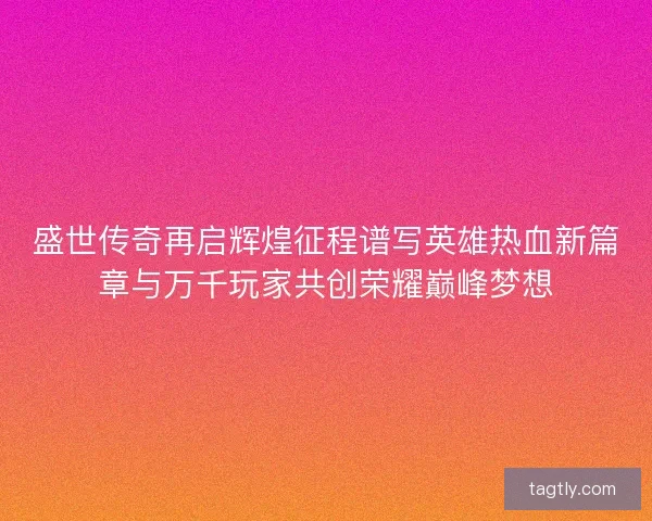 盛世传奇再启辉煌征程谱写英雄热血新篇章与万千玩家共创荣耀巅峰梦想