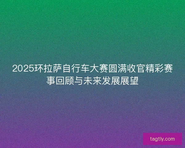 2025环拉萨自行车大赛圆满收官精彩赛事回顾与未来发展展望